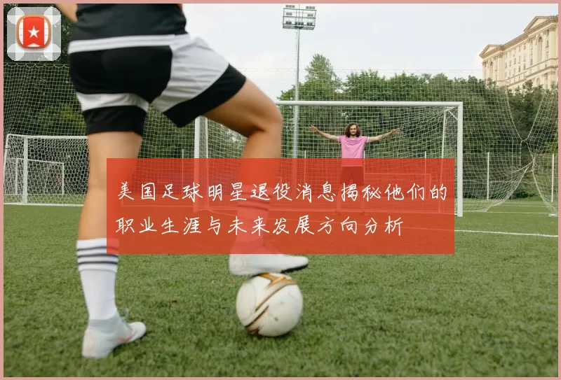美国足球明星退役消息揭秘他们的职业生涯与未来发展方向分析