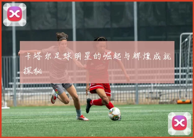 卡塔尔足球明星的崛起与辉煌成就探秘