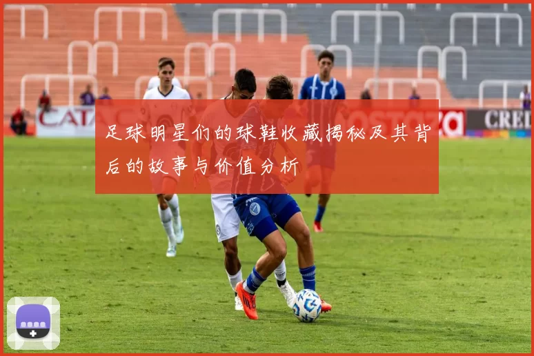 足球明星们的球鞋收藏揭秘及其背后的故事与价值分析