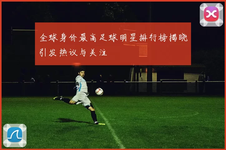 全球身价最高足球明星排行榜揭晓引发热议与关注