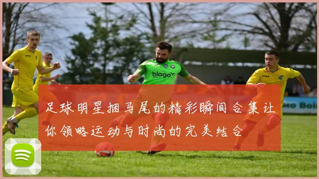 足球明星捆马尾的精彩瞬间合集让你领略运动与时尚的完美结合