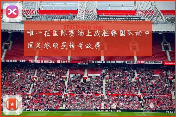 唯一在国际赛场上战胜韩国队的中国足球明星传奇故事