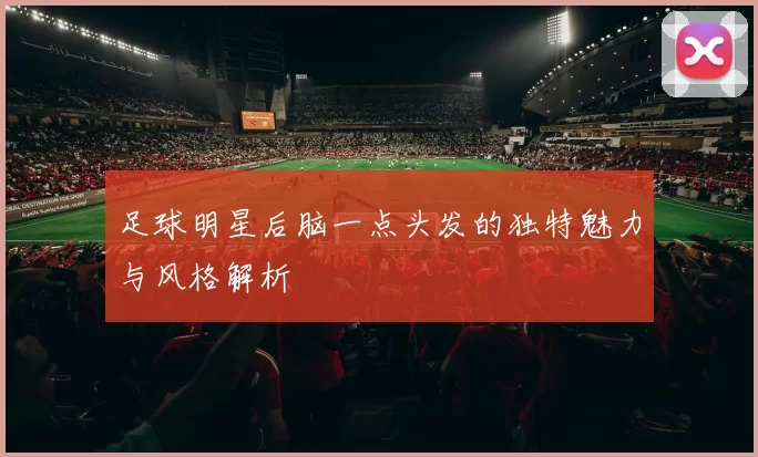 足球明星后脑一点头发的独特魅力与风格解析