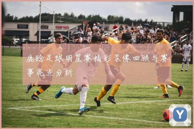 鹿晗足球明星赛精彩录像回顾与赛事亮点分析