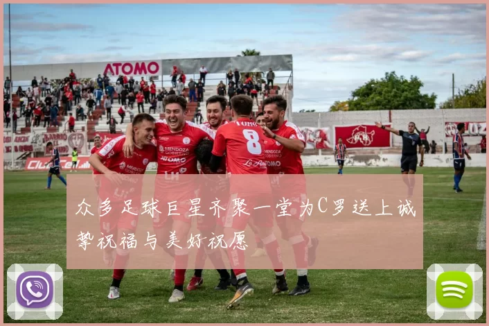众多足球巨星齐聚一堂为C罗送上诚挚祝福与美好祝愿