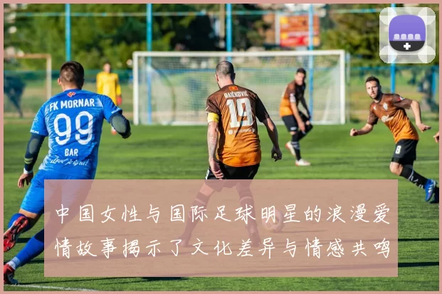 中国女性与国际足球明星的浪漫爱情故事揭示了文化差异与情感共鸣