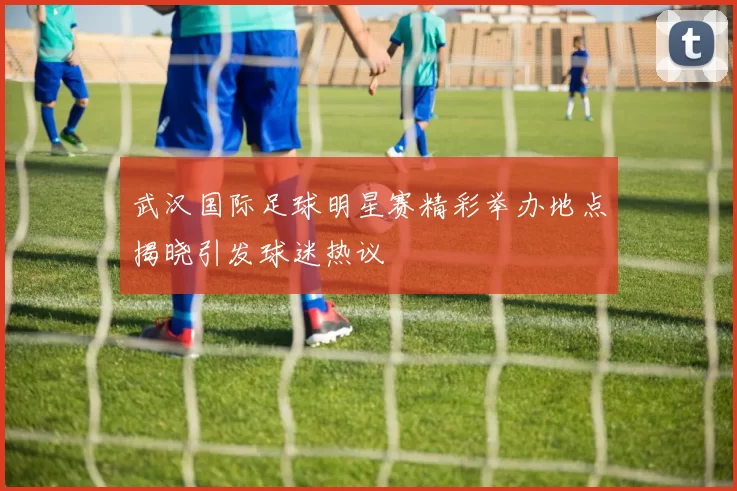 武汉国际足球明星赛精彩举办地点揭晓引发球迷热议