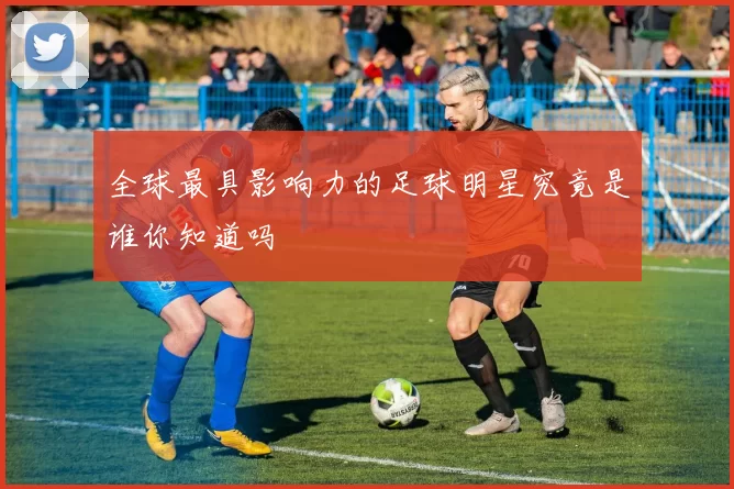 全球最具影响力的足球明星究竟是谁你知道吗