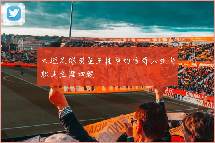 大连足球明星王桂华的传奇人生与职业生涯回顾