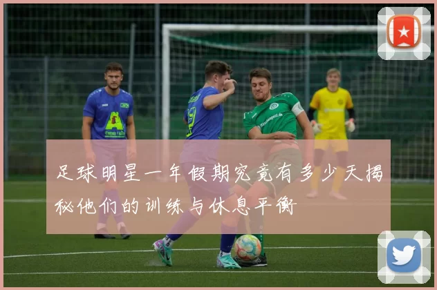 足球明星一年假期究竟有多少天揭秘他们的训练与休息平衡
