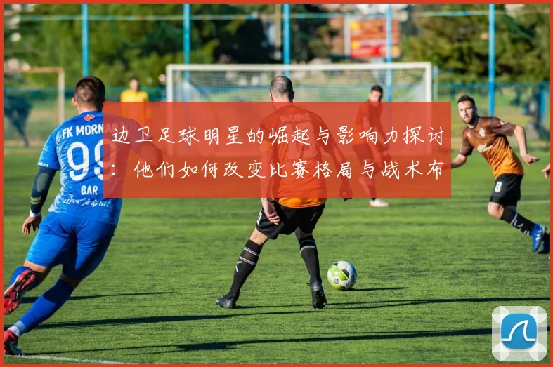 边卫足球明星的崛起与影响力探讨：他们如何改变比赛格局与战术布局