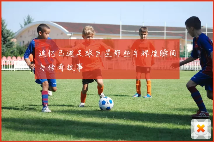 追忆已逝足球巨星那些年辉煌瞬间与传奇故事