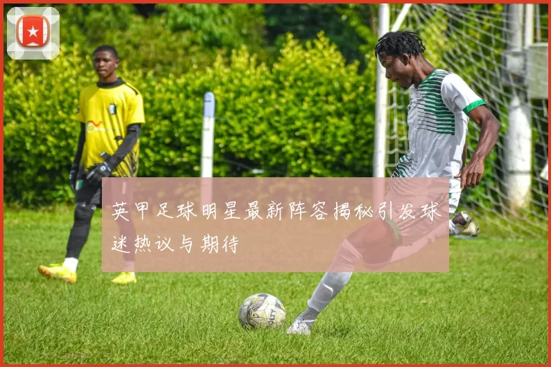 英甲足球明星最新阵容揭秘引发球迷热议与期待