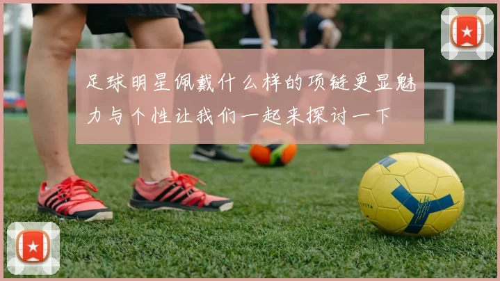 足球明星佩戴什么样的项链更显魅力与个性让我们一起来探讨一下