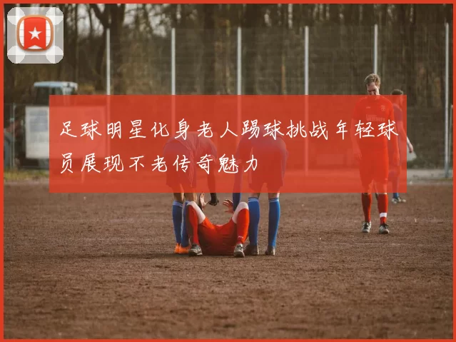 足球明星化身老人踢球挑战年轻球员展现不老传奇魅力