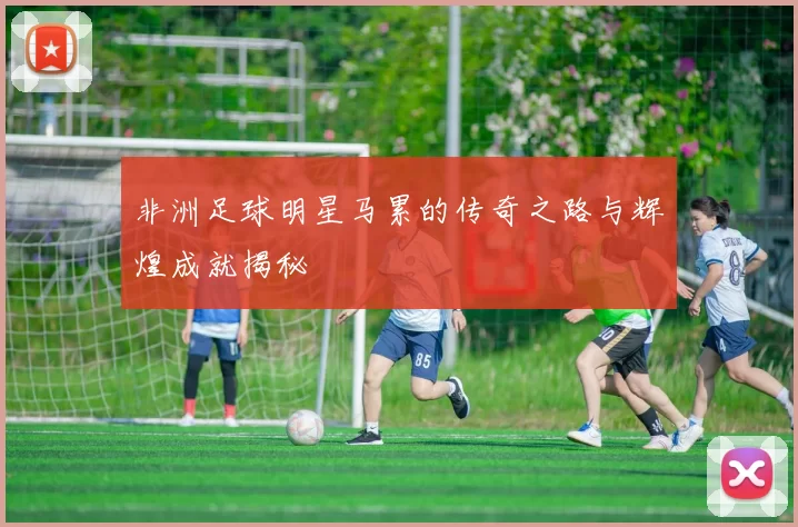 非洲足球明星马累的传奇之路与辉煌成就揭秘