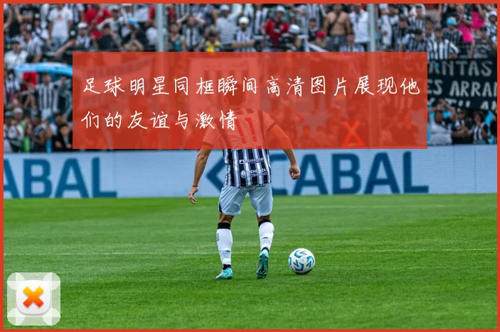 足球明星同框瞬间高清图片展现他们的友谊与激情