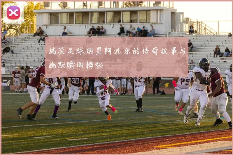 搞笑足球明星阿扎尔的传奇故事与幽默瞬间揭秘
