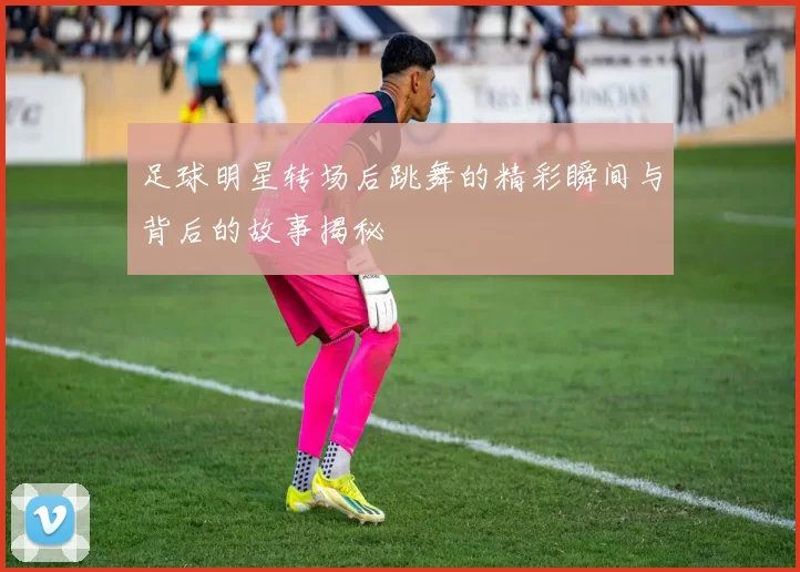 足球明星转场后跳舞的精彩瞬间与背后的故事揭秘