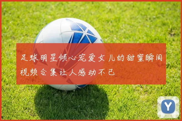 足球明星倾心宠爱女儿的甜蜜瞬间视频合集让人感动不已